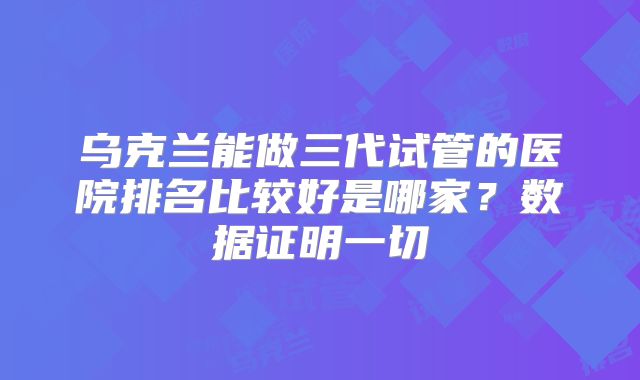 乌克兰能做三代试管的医院排名比较好是哪家？数据证明一切