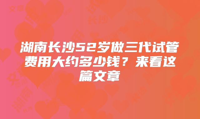 湖南长沙52岁做三代试管费用大约多少钱？来看这篇文章