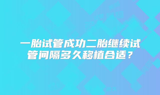 一胎试管成功二胎继续试管间隔多久移植合适?