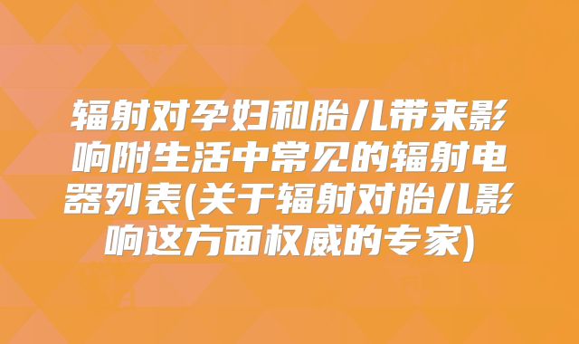辐射对孕妇和胎儿带来影响附生活中常见的辐射电器列表(关于辐射对胎儿影响这方面权威的专家)