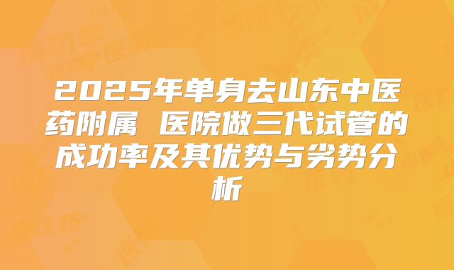 2025年单身去山东中医药附属 医院做三代试管的成功率及其优势与劣势分析