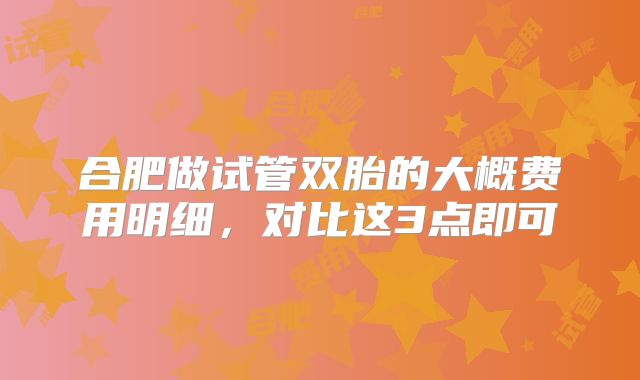 合肥做试管双胎的大概费用明细，对比这3点即可