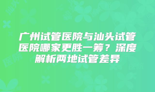 广州试管医院与汕头试管医院哪家更胜一筹？深度解析两地试管差异