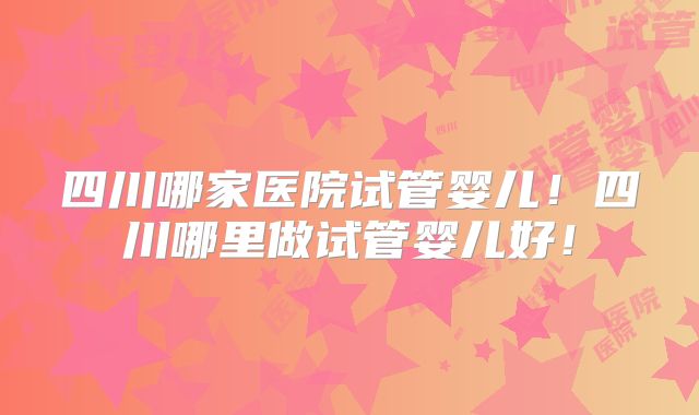 四川哪家医院试管婴儿！四川哪里做试管婴儿好！