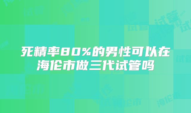 死精率80%的男性可以在海伦市做三代试管吗