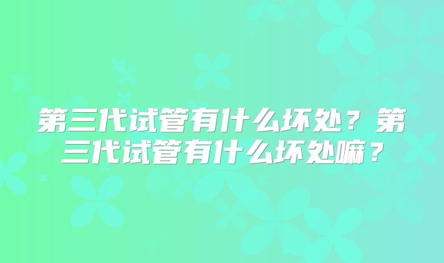 第三代试管有什么坏处？第三代试管有什么坏处嘛？