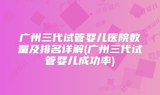 广州三代试管婴儿医院数量及排名详解(广州三代试管婴儿成功率)