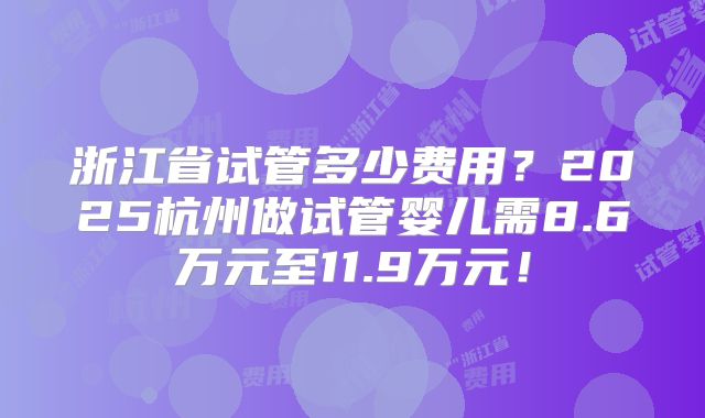 浙江省试管多少费用？2025杭州做试管婴儿需8.6万元至11.9万元！