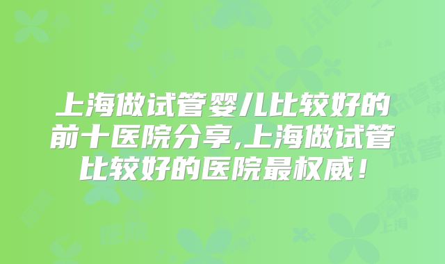 上海做试管婴儿比较好的前十医院分享,上海做试管比较好的医院最权威！