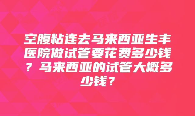 空腹粘连去马来西亚生丰医院做试管要花费多少钱？马来西亚的试管大概多少钱？