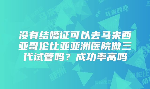 没有结婚证可以去马来西亚哥伦比亚亚洲医院做三代试管吗？成功率高吗