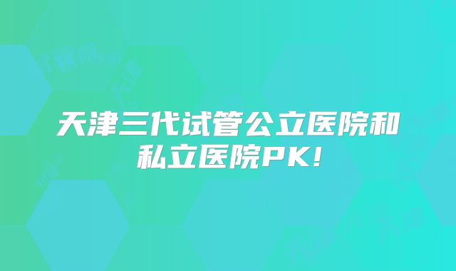 天津三代试管公立医院和私立医院PK!
