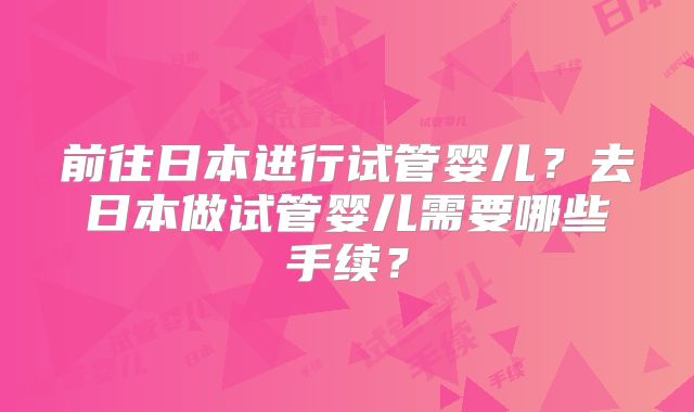 前往日本进行试管婴儿？去日本做试管婴儿需要哪些手续？