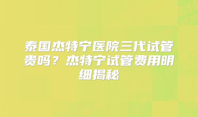 泰国杰特宁医院三代试管贵吗?杰特宁试管费用明细揭秘
