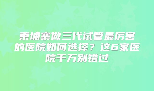 柬埔寨做三代试管最厉害的医院如何选择？这6家医院千万别错过