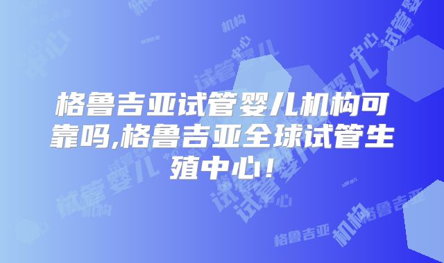 格鲁吉亚试管婴儿机构可靠吗,格鲁吉亚全球试管生殖中心！