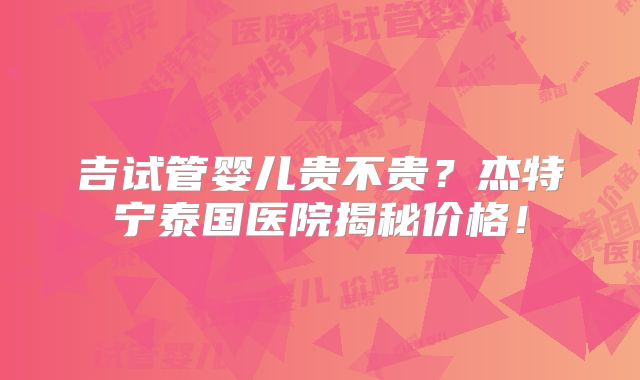 吉试管婴儿贵不贵？杰特宁泰国医院揭秘价格！