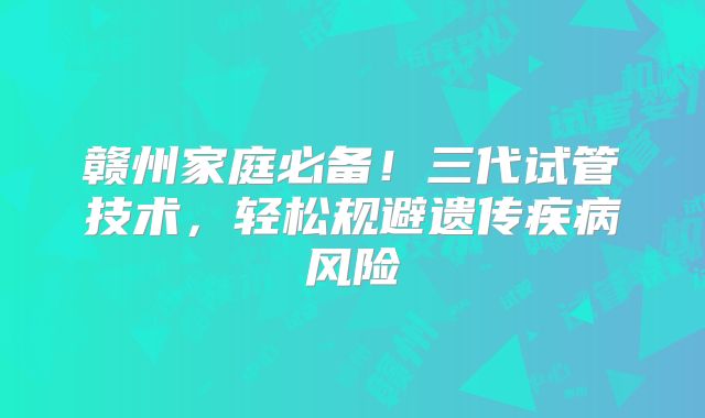 赣州家庭必备！三代试管技术，轻松规避遗传疾病风险