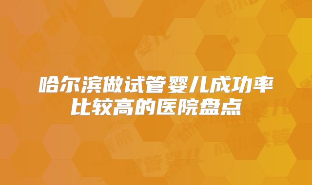 哈尔滨做试管婴儿成功率比较高的医院盘点