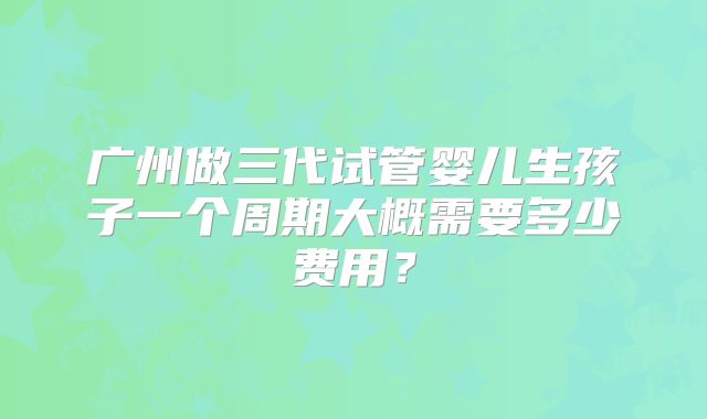 广州做三代试管婴儿生孩子一个周期大概需要多少费用?
