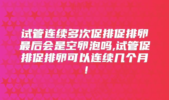试管连续多次促排促排卵最后会是空卵泡吗,试管促排促排卵可以连续几个月!