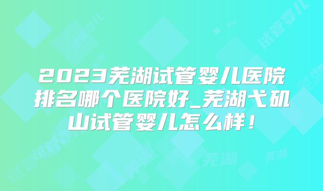 2023芜湖试管婴儿医院排名哪个医院好_芜湖弋矶山试管婴儿怎么样！