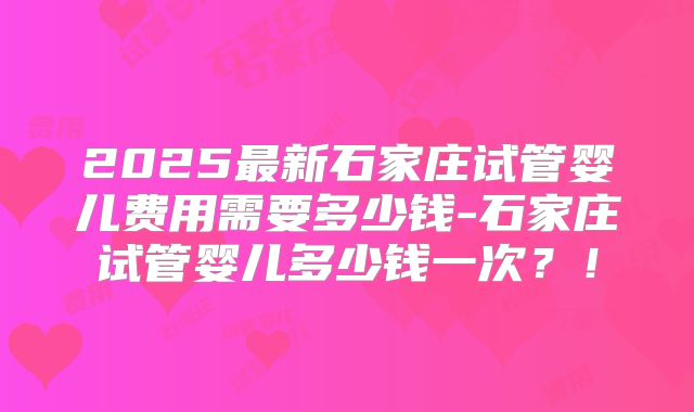 2025最新石家庄试管婴儿费用需要多少钱-石家庄试管婴儿多少钱一次？！