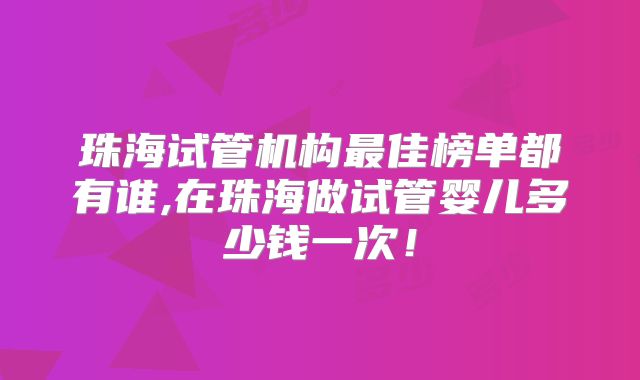 珠海试管机构最佳榜单都有谁,在珠海做试管婴儿多少钱一次！