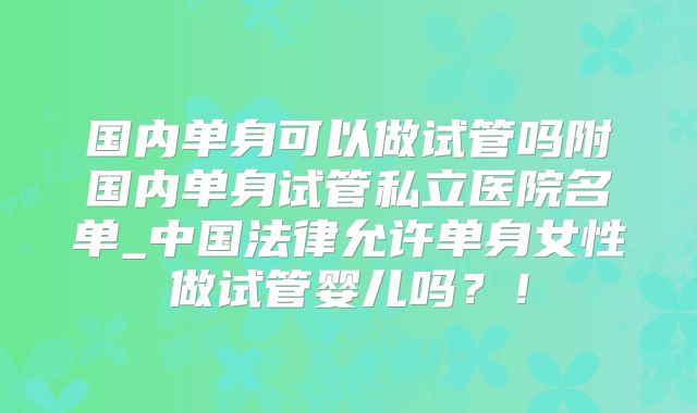 国内单身可以做试管吗附国内单身试管私立医院名单_中国法律允许单身女性做试管婴儿吗？！
