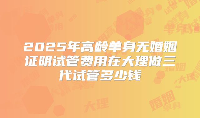 2025年高龄单身无婚姻证明试管费用在大理做三代试管多少钱