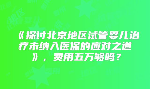 《探讨北京地区试管婴儿治疗未纳入医保的应对之道》,费用五万够吗?