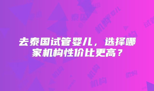 去泰国试管婴儿，选择哪家机构性价比更高？