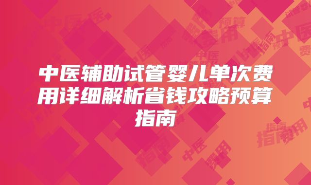 中医辅助试管婴儿单次费用详细解析省钱攻略预算指南
