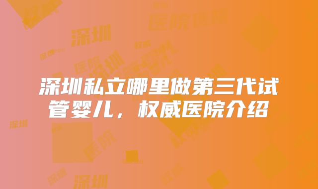 深圳私立哪里做第三代试管婴儿，权威医院介绍