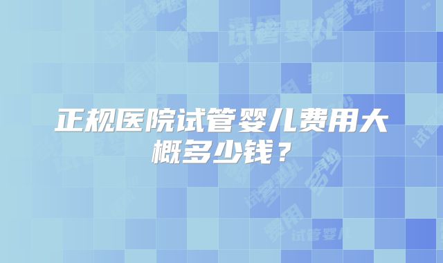 正规医院试管婴儿费用大概多少钱？