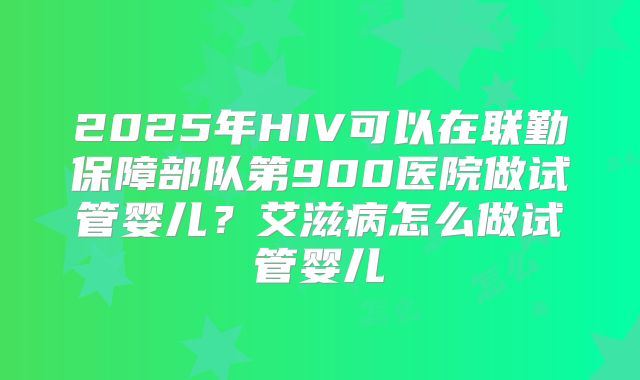 2025年HIV可以在联勤保障部队第900医院做试管婴儿?艾滋病怎么做试管婴儿