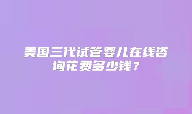 美国三代试管婴儿在线咨询花费多少钱？