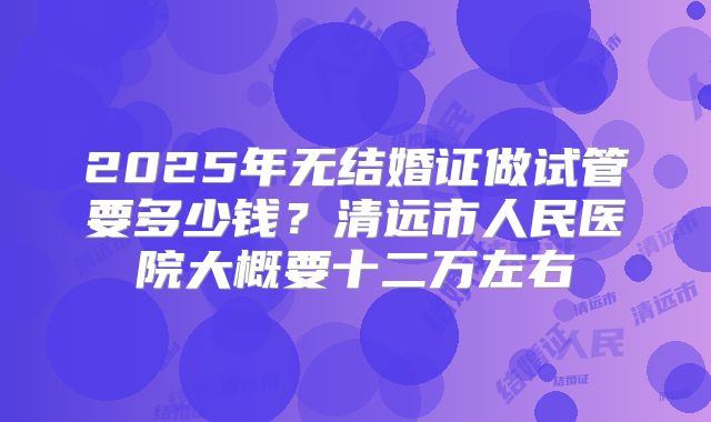 2025年无结婚证做试管要多少钱？清远市人民医院大概要十二万左右