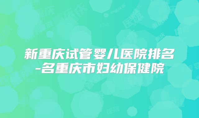 新重庆试管婴儿医院排名-名重庆市妇幼保健院