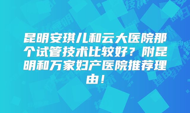 昆明安琪儿和云大医院那个试管技术比较好？附昆明和万家妇产医院推荐理由！