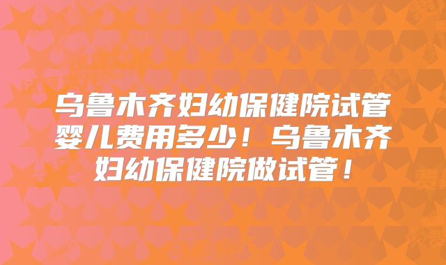乌鲁木齐妇幼保健院试管婴儿费用多少!乌鲁木齐妇幼保健院做试管!