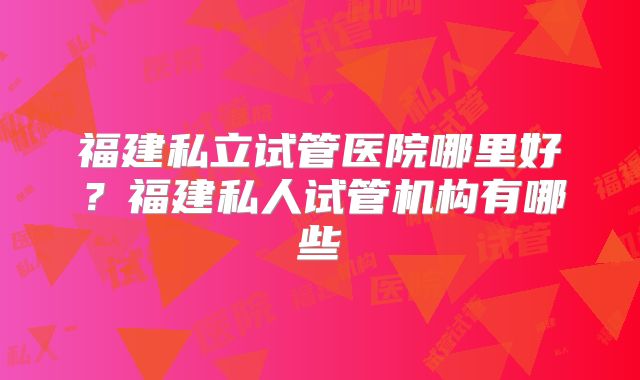 福建私立试管医院哪里好?福建私人试管机构有哪些