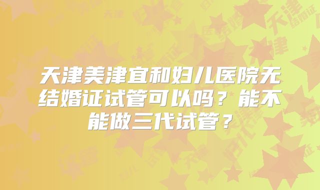 天津美津宜和妇儿医院无结婚证试管可以吗？能不能做三代试管？