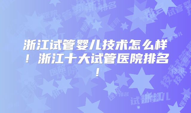 浙江试管婴儿技术怎么样!浙江十大试管医院排名!