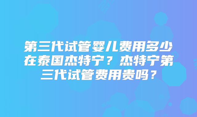 第三代试管婴儿费用多少在泰国杰特宁？杰特宁第三代试管费用贵吗？