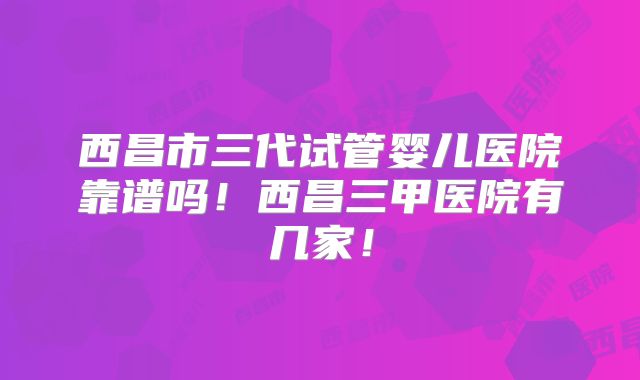 西昌市三代试管婴儿医院靠谱吗！西昌三甲医院有几家！