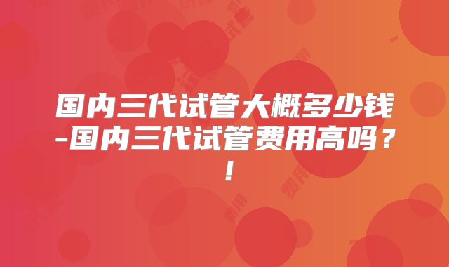 国内三代试管大概多少钱-国内三代试管费用高吗？！