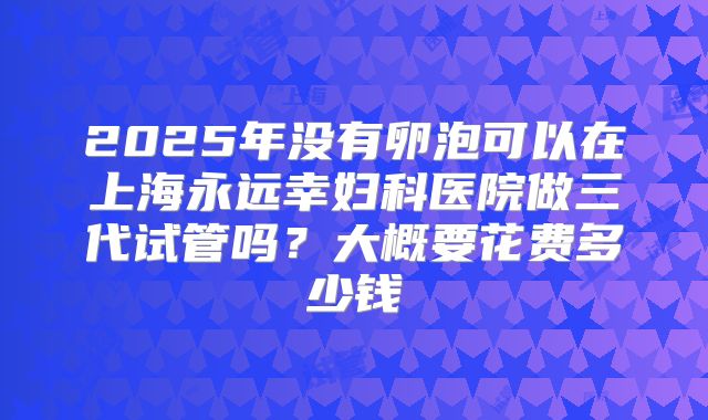 2025年没有卵泡可以在上海永远幸妇科医院做三代试管吗？大概要花费多少钱