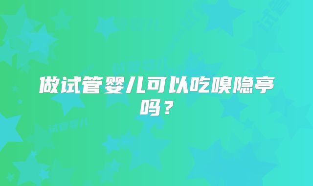 做试管婴儿可以吃嗅隐亭吗？