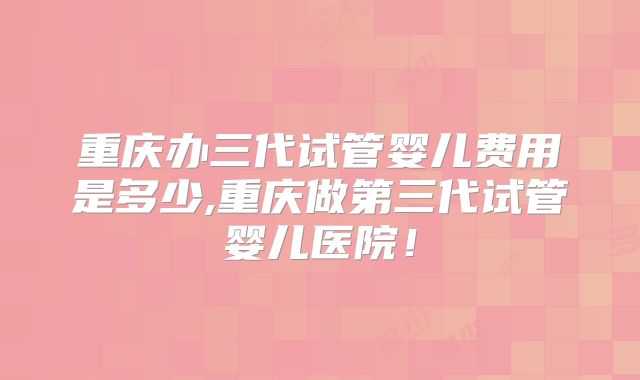 重庆办三代试管婴儿费用是多少,重庆做第三代试管婴儿医院！